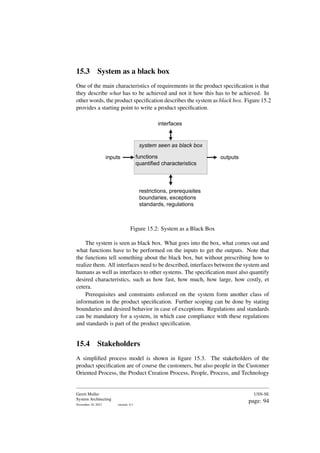15.3 System as a black box
One of the main characteristics of requirements in the product specification is that
they describe what has to be achieved and not it how this has to be achieved. In
other words, the product specification describes the system as black box. Figure 15.2
provides a starting point to write a product specification.
system seen as black box
inputs outputs
functions
quantified characteristics
restrictions, prerequisites
boundaries, exceptions
standards, regulations
interfaces
Figure 15.2: System as a Black Box
The system is seen as black box. What goes into the box, what comes out and
what functions have to be performed on the inputs to get the outputs. Note that
the functions tell something about the black box, but without prescribing how to
realize them. All interfaces need to be described, interfaces between the system and
humans as well as interfaces to other systems. The specification must also quantify
desired characteristics, such as how fast, how much, how large, how costly, et
cetera.
Prerequisites and constraints enforced on the system form another class of
information in the product specification. Further scoping can be done by stating
boundaries and desired behavior in case of exceptions. Regulations and standards
can be mandatory for a system, in which case compliance with these regulations
and standards is part of the product specification.
15.4 Stakeholders
A simplified process model is shown in figure 15.3. The stakeholders of the
product specification are of course the customers, but also people in the Customer
Oriented Process, the Product Creation Process, People, Process, and Technology
Gerrit Muller
System Architecting
November 18, 2023 version: 0.1
USN-SE
page: 94
 