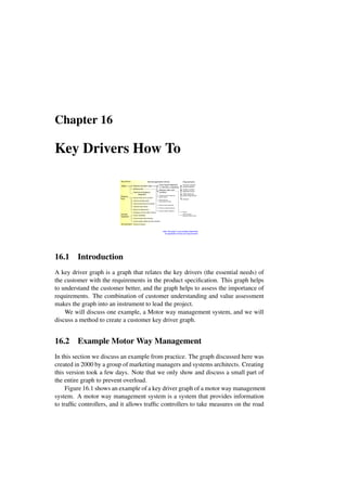 Chapter 16
Key Drivers How To
Safety
Effective
Flow
Smooth
Operation
Environment
Reduce accident rates
Enforce law
Improve emergency
response
Reduce delay due to accident
Improve average speed
Improve total network throughput
Optimize road surface
Speed up target groups
Anticipate on future traffic condition
Ensure traceability
Ensure proper alarm handling
Ensure system health and fault indication
Reduce emissions
Early hazard detection
with warning and signaling
Maintain safe road
condition
Classify and track dangerous
goods vehicles
Detect and warn
noncompliant vehicles
Enforce speed compliance
Enforce red light compliance
Enforce weight compliance
Key-drivers Derived application drivers Requirements
Automatic upstream
accident detection
Weather condition
dependent control
Deicing
Traffic condition
dependent speed control
Traffic speed and
density measurement
Note: the graph is only partially elaborated
for application drivers and requirements
Cameras
16.1 Introduction
A key driver graph is a graph that relates the key drivers (the essential needs) of
the customer with the requirements in the product specification. This graph helps
to understand the customer better, and the graph helps to assess the importance of
requirements. The combination of customer understanding and value assessment
makes the graph into an instrument to lead the project.
We will discuss one example, a Motor way management system, and we will
discuss a method to create a customer key driver graph.
16.2 Example Motor Way Management
In this section we discuss an example from practice. The graph discussed here was
created in 2000 by a group of marketing managers and systems architects. Creating
this version took a few days. Note that we only show and discuss a small part of
the entire graph to prevent overload.
Figure 16.1 shows an example of a key driver graph of a motor way management
system. A motor way management system is a system that provides information
to traffic controllers, and it allows traffic controllers to take measures on the road
 
