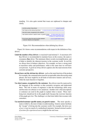 standing. It is also quite normal that issues are rephrased to sharpen and
clarify.
• Use short names, recognized by the customer.
• Limit the number of key-drivers minimal 3, maximal 6
for instance the well-known main function of the product
• Don’t leave out the obvious key-drivers
for instance replace “ease of use” by
“minimal number of actions for experienced users”,
or “efficiency” by “integral cost per patient”
• Use market-/customer- specific names, no generic names
• Do not worry about the exact boundary between
Customer Objective and Application
create clear goal means relations
Figure 16.4: Recommendations when defining key drivers
Figure 16.4 shows some recommendations with respect to the definition of key
drivers.
Limit the number of key drivers to maximal 6 and minimal 3. A maximum of 6
Key Drivers is recommended to maintain focus on the essence, the name is
on purpose Key driver. The minimum (three) avoids oversimplification, and
it helps to identify the inherent tensions in the customer world. In real life
we always have to balance objectives. For example, we have a strong need
to maximize safety and performance, while at the same time we will have
cost pressure. A good set of key drivers captures also the main tensions from
customer perspective.
Do not leave out the obvious key drivers such as the main function of the product.
For example, the communication must be recognizable when discussing smart
phones; the focus might be on all kinds of innovative features and services,
while the main function is forgotten.
Use short names, recognized by the customer. Key drivers must be expressed in
the language of the customer so that customers recognize and understand
them. The risk in teams of engineers is that the terminology drifts away
and becomes too abstract or too analytical. Another risk is that descriptions
or sentences are used in the graph to explain what is meant. These clari-
fying texts should not be in the graph itself, because the overview function
of the graph gets lost. The challenge is to find short labels that resonate with
customers.
Use market/customer specific names, no generic names . The more specific a
name or label is, the more it helps in understanding. Generic names facilitate
the “escape” of diving into the customer world. For example, the term ease
of use is way too much of a motherhood statement. Instead minimal number
of actions (for experienced users) might be the real issue.
Gerrit Muller
System Architecting
November 18, 2023 version: 0.2
University of South-Eastern Norway-NISE
page: 101
 