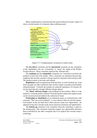Many complementary viewpoints provide a good collection of needs. Figure 17.1
shows a useful number of viewpoints when collecting needs.
bottom-up
top-down
key-drivers
(customer, business)
roadmap
(positioning and trends in time)
competition
(positioning in the market)
"ideal" reference design
prototyping, simulation
(learning vehicle)
bottom-up
(technological opportunities)
existing systems
operational drivers
(logistics, production, etc.)
Needs
Continued
Product Creation
Process
Feedback
regulations
Figure 17.1: Complementary viewpoints to collect needs
The key-driver viewpoint and the operational viewpoint are the viewpoints
of the stakeholders who are “consuming” or “using” the output of the Product
Creation Process. These viewpoints represent the "demand side".
The roadmap and the competition viewpoints are viewpoints to position the
products in time and in the market. These viewpoints are important because they
emphasize the fact that a product is being created in a dynamic and evolving world.
The product context is not static and isolated.
Regulations result in requirements both top-down, as well as bottom-up. A top
down example are labor regulations that can have impact on product functionality
and performance. A bottom up example are materials regulations, for instance do
not use lead, that may strongly influence design options.
The “ideal” reference design is the challenge for the architect. What is in the
architect’s vision the perfect solution? From this perfect solution the implicit needs
can be reconstructed and added to the collection of needs.
Prototyping or simulations are an important means in communication with
customers. This “pro-active feedback” is a very effective filter for nice but imprac-
tical features at the one hand and it often uncovers many new requirements. An
approach using only concepts easily misses practical constraints and opportunities.
The bottom up viewpoint is the viewpoint where the technology is taken as
the starting point. This viewpoint sometimes triggers new opportunities that have
been overlooked by the other viewpoints due to an implicit bias towards today’s
technology.
Gerrit Muller
System Architecting
November 18, 2023 version: 0
University of South-Eastern Norway-NISE
page: 104
 