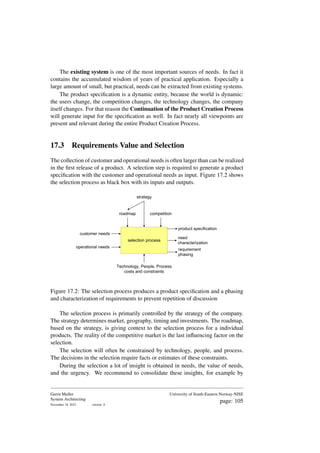 The existing system is one of the most important sources of needs. In fact it
contains the accumulated wisdom of years of practical application. Especially a
large amount of small, but practical, needs can be extracted from existing systems.
The product specification is a dynamic entity, because the world is dynamic:
the users change, the competition changes, the technology changes, the company
itself changes. For that reason the Continuation of the Product Creation Process
will generate input for the specification as well. In fact nearly all viewpoints are
present and relevant during the entire Product Creation Process.
17.3 Requirements Value and Selection
The collection of customer and operational needs is often larger than can be realized
in the first release of a product. A selection step is required to generate a product
specification with the customer and operational needs as input. Figure 17.2 shows
the selection process as black box with its inputs and outputs.
customer needs
operational needs
roadmap
strategy
competition
selection process
product specification
need
characterization
requirement
phasing
Technology, People, Process
costs and constraints
Figure 17.2: The selection process produces a product specification and a phasing
and characterization of requirements to prevent repetition of discussion
The selection process is primarily controlled by the strategy of the company.
The strategy determines market, geography, timing and investments. The roadmap,
based on the strategy, is giving context to the selection process for a individual
products. The reality of the competitive market is the last influencing factor on the
selection.
The selection will often be constrained by technology, people, and process.
The decisions in the selection require facts or estimates of these constraints.
During the selection a lot of insight is obtained in needs, the value of needs,
and the urgency. We recommend to consolidate these insights, for example by
Gerrit Muller
System Architecting
November 18, 2023 version: 0
University of South-Eastern Norway-NISE
page: 105
 