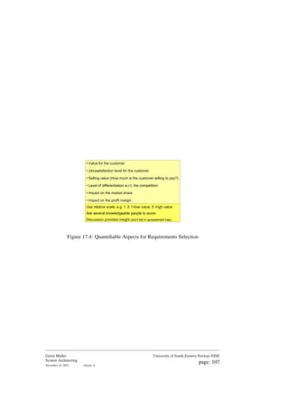 • Value for the customer
• (dis)satisfaction level for the customer
• Selling value (How much is the customer willing to pay?)
• Level of differentiation w.r.t. the competition
• Impact on the market share
• Impact on the profit margin
Use relative scale, e.g. 1..5 1=low value, 5 -high value
Ask several knowledgeable people to score
Discussion provides insight (don't fall in spreadsheet trap)
Figure 17.4: Quantifiable Aspects for Requirements Selection
Gerrit Muller
System Architecting
November 18, 2023 version: 0
University of South-Eastern Norway-NISE
page: 107
 