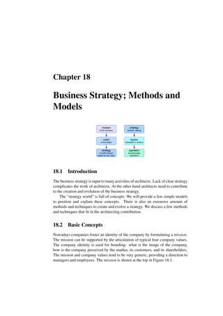 Chapter 18
Business Strategy; Methods and
Models
mission
of the company
vision
of the leader
strategy
to fulfill mission
based on the vision
strategy
direction setting
tactics
translation in actions
operation
practical daily
execution
18.1 Introduction
The business strategy is input to many activities of architects. Lack of clear strategy
complicates the work of architects. At the other hand architects need to contribute
to the creation and evolution of the business strategy.
The “strategy world” is full of concepts. We will provide a few simple models
to position and explain these concepts. There is also an extensive amount of
methods and techniques to create and evolve a strategy. We discuss a few methods
and techniques that fit in the architecting contribution.
18.2 Basic Concepts
Nowadays companies foster an identity of the company by formulating a mission.
The mission can be supported by the articulation of typical four company values.
The company identity is used for branding: what is the image of the company,
how is the company perceived by the market, its customers, and its shareholders.
The mission and company values tend to be very generic, providing a direction to
managers and employees. The mission is shown at the top in Figure 18.1.
 