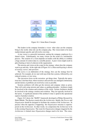 mission
of the company
vision
of the leader
strategy
to fulfill mission
based on the vision
strategy
direction setting
tactics
translation in actions
operation
practical daily
execution
Figure 18.1: Some Basic Concepts
The leaders in the company formulate a vision: what value can the company
bring to the world, what role can the company play. The vision tends to be more
market domain specific and will evolve over time.
A true vision is a powerful instrument, uniting the company employees by a
shared vision. Unfortunately, too many visions are the result of a mechanistic
process. The creation of a vision depends on leaders with the ability to combine
a huge amount of context data in a sensible picture. A poor vision might result in
ghost hunting or lack of cohesion in the organization.
The mission and vision set the scope for the strategy: where does the company
want to go and why. At the right side of Figure 18.1 a often used layering is shown
of strategy, tactics, and operation.
The tactics is an elaboration of the strategy, how can the strategy best be
achieved. For example, do we start with top-of-the-line systems, followed by cost
reduced systems, or vice versa.
The operations focus on the execution: get things done. Typically the opera-
tions has a fast hear beat, where resources and activities are managed continuously
and deviations or problems are resolved as soon as possible.
Systems architects will often get the mission and company values as given.
They will work using mission and values as guiding principles. Architects might
be involved in the creation and evolution of the vision. System Architects should
be involved in the strategy creation and evolution. They are typically involved in
the tactics. A significant amount of the architect’s time is spend in the operational
aspects of product creation.
Figure 18.2 shows the “BAPO” framework developed at Philips Research by
Henk Obbink. The Business needs drive the Architecture. Ideally, the Process and
Organization should be designed to facilitate the creation of the Architecture. In
practice often the opposite is happening: the Organization structure is superim-
posed on the Architecture. In other words, we compromise the Architecture to fit
in the existing Organization. The room for Organization changes triggered by the
Architecture is limited since Organization changes tend to be slow. The conse-
Gerrit Muller
System Architecting
November 18, 2023 version: 0
University of South-Eastern Norway-NISE
page: 109
 