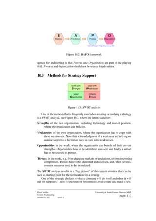 From: COPA tutorial; Philips SW conference 2001.
B
Business
O
Organization
P
Process
A
Architecture
Figure 18.2: BAPO framework
quence for architecting is that Process and Organization are part of the playing
field. Process and Organization should not be seen as fixed entities.
18.3 Methods for Strategy Support
build upon
Strengths
select
Opportunities
cope with
Weaknesses
mitigate
Threats
Figure 18.3: SWOT analysis
One of the methods that is frequently used when creating or evolving a strategy
is a SWOT-analysis, see Figure 18.3, where the letters stand for:
Strengths of the own organization, including technology and market position,
where the organization can build on.
Weaknesses of the own organization, where the organization has to cope with
these weaknesses. Note that acknowledgment of a weakness and relying on
outside support is a legitimate way to cope with weaknesses.
Opportunities in the world where the organization can benefit of their current
strengths. Opportunities have to be identified, assessed, and finally a subset
has to be selected to pursue.
Threats in the world, e.g. from changing markets or regulations, or from upcoming
competition. Threats have to be identified and assessed, and, when serious,
counter measures need to be formulated.
The SWOT analysis results in a “big picture” of the current situation that can be
used as starting point for the formulation for a strategy.
One of the strategic choices is what a company will do itself and when it will
rely on suppliers. There is spectrum of possibilities, from create and make it self,
Gerrit Muller
System Architecting
November 18, 2023 version: 0
University of South-Eastern Norway-NISE
page: 110
 