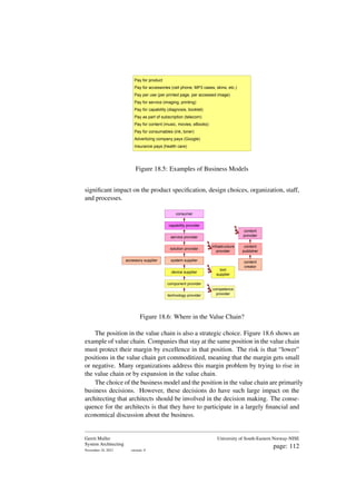 Pay for product
Pay for accessories (cell phone, MP3 cases, skins, etc.)
Pay per use (per printed page, per accessed image)
Pay for service (imaging, printing)
Pay for capability (diagnosis, booklet)
Pay as part of subscription (telecom)
Pay for content (music, movies, eBooks)
Pay for consumables (ink, toner)
Advertizing company pays (Google)
Insurance pays (health care)
Figure 18.5: Examples of Business Models
significant impact on the product specification, design choices, organization, staff,
and processes.
technology provider
component provider
device supplier
system supplier
solution provider
service provider
capability provider
accessory supplier
tool
supplier
competence
provider
infrastructure
provider
content
provider
content
publisher
content
creator
consumer
Figure 18.6: Where in the Value Chain?
The position in the value chain is also a strategic choice. Figure 18.6 shows an
example of value chain. Companies that stay at the same position in the value chain
must protect their margin by excellence in that position. The risk is that “lower”
positions in the value chain get commoditized, meaning that the margin gets small
or negative. Many organizations address this margin problem by trying to rise in
the value chain or by expansion in the value chain.
The choice of the business model and the position in the value chain are primarily
business decisions. However, these decisions do have such large impact on the
architecting that architects should be involved in the decision making. The conse-
quence for the architects is that they have to participate in a largely financial and
economical discussion about the business.
Gerrit Muller
System Architecting
November 18, 2023 version: 0
University of South-Eastern Norway-NISE
page: 112
 