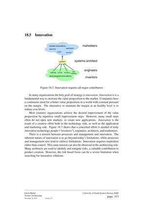 18.5 Innovation
technological innovations
circuits
materials functions
user
interface
system
needs services
applications
market innovations
segments
marketeers
systems architect
inventors
engineers
Figure 18.7: Innovation requires all major contributors
In many organizations the holy grail of strategy is innovation. Innovation is is a
fundamental way to increase the value proposition to the market. Companies have
a continuous need for a better value proposition in a world with constant pressure
on the margin. The alternative to maintain the margin at an healthy level is to
reduce cost levels.
Most (mature) organizations achieve the desired improvement of the value
proposition by repetitive small improvement steps. However, many small steps
often do not open new markets, or create new applications. Innovation is the
result of a creative effort both in the technology side, as well as the application
and marketing side. Figure 18.7 shows that a concerted effort is needed of truly
innovative technology people (“inventors”), engineers, architects, and marketeers.
There is a tension between processes and management and innovation. The
inherent nature of innovation is to go beyond today’s limitations, while processes
and management also tend to enforce limitations. Innovation requires inspiration
rather than control. This same tension can also be observed in the architecting role.
Many architects are used to identify and mitigate risks, a valuable contribution to
product creation. However, the risk based focus can be a severe limitation when
searching for innovative solutions.
Gerrit Muller
System Architecting
November 18, 2023 version: 0.2
University of South-Eastern Norway-NISE
page: 113
 