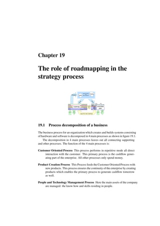 Chapter 19
The role of roadmapping in the
strategy process
context
overview
empower-
ment
i
n
p
u
t
focus
Process
People
Market
Products
Technology
forecasted facts
educated scenarios
forecasted facts
estimates
educated scenarios
roadmap
vision
business specific,
but
open and generic
mission
Gemini Q1 Q2 Q3 Q4
system
electronics
mechanics
optics
total
2 4 5 4
10 30 50 40
16 20 12 4
8 5 2 1
6 6 5 4
42 64 74 52
2002
actual
20
1
2
5
8
4
software
k$
unit
products
300
100
S2, S3
T1, T4
S4
V6
S6
70
20
90
25
100
25+3
105
22+7
2003
sales
fte
input
for
input for next roadmap
sharpen
committal
plan
reality
facts
reality
facts
19.1 Process decomposition of a business
The business process for an organization which creates and builds systems consisting
of hardware and software is decomposed in 4 main processes as shown in figure 19.1.
The decomposition in 4 main processes leaves out all connecting supporting
and other processes. The function of the 4 main processes is:
Customer Oriented Process This process performs in repetitive mode all direct
interaction with the customer. This primary process is the cashflow gener-
ating part of the enterprise. All other processes only spend money.
Product Creation Process This Process feeds the Customer Oriented Process with
new products. This process ensures the continuity of the enterprise by creating
products which enables the primary process to generate cashflow tomorrow
as well.
People and Technology Management Process Here the main assets of the company
are managed: the know how and skills residing in people.
 