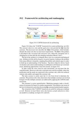 19.2 Framework for architecting and roadmapping
Customer
What
Customer
How
Product
What
Product
How
What does Customer need
in Product and Why?
drives, justifies, needs
enables, supports
Customer
objectives
Application Functional Conceptual Realization
Figure 19.4: CAFCR framework for architecting
Figure 19.4 shows the ”CAFCR” framework for system architecting, see [18].
The customer objectives view and the application view provide the why from the
customer. The functional view describes the what of the product, which includes
(despite the name) also the non functional requirements. The how of the product
is described in the conceptual and realization view, where the conceptual view is
changing less in time than the fast changing realization (Moore’s law!).
The job of the architect is to integrate these views in a consistent and balanced
way. Architects do this job by frequent viewpoint hopping, looking at the problem
from many different viewpoints, sampling the problem and solution space in order
to build up an understanding of the business. Top down (objective driven, based
on intention and context understanding) in combination with bottom up (constraint
aware, identifying opportunities, know how based), see figure 19.5.
In other words the views must be used concurrently, not top down like the
waterfall model. However at the end a consistent story must be available, where the
justification and the needs are expressed in the customer side, while the technical
solution side enables and support the customer side.
The term customer is easily used, but it is far from trivial to determine the
customer. The position in the value chain shows that multiple customers are involved.
In figure 19.6 the multiple customers are addressed by applying the CAFCR model
recursively.
The customer is a gross generalization. Marketing managers make a classifi-
cation of customers by means of a market segmentation. Nevertheless stay aware of
the level of abstraction used when discussing the customer/market/market segment.
The viewpoints of the ”CAFCR” framework are useful for setting up a roadmap
as well. However on top of these views also business, people and process views
are needed in a roadmap, see figure 20.1 and [15].
Gerrit Muller
System Architecting
November 18, 2023 version: 0.2
University of South-Eastern Norway-NISE
page: 118
 