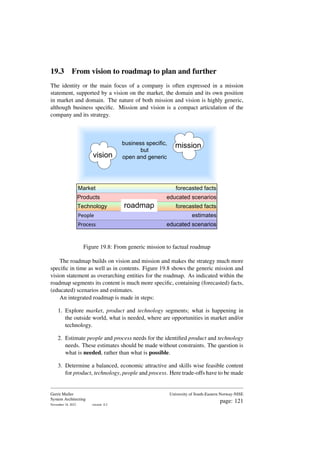 19.3 From vision to roadmap to plan and further
The identity or the main focus of a company is often expressed in a mission
statement, supported by a vision on the market, the domain and its own position
in market and domain. The nature of both mission and vision is highly generic,
although business specific. Mission and vision is a compact articulation of the
company and its strategy.
Process
People
Market
Products
Technology
forecasted facts
educated scenarios
forecasted facts
estimates
educated scenarios
roadmap
vision
business specific,
but
open and generic
mission
Figure 19.8: From generic mission to factual roadmap
The roadmap builds on vision and mission and makes the strategy much more
specific in time as well as in contents. Figure 19.8 shows the generic mission and
vision statement as overarching entities for the roadmap. As indicated within the
roadmap segments its content is much more specific, containing (forecasted) facts,
(educated) scenarios and estimates.
An integrated roadmap is made in steps:
1. Explore market, product and technology segments; what is happening in
the outside world, what is needed, where are opportunities in market and/or
technology.
2. Estimate people and process needs for the identified product and technology
needs. These estimates should be made without constraints. The question is
what is needed, rather than what is possible.
3. Determine a balanced, economic attractive and skills wise feasible content
for product, technology, people and process. Here trade-offs have to be made
Gerrit Muller
System Architecting
November 18, 2023 version: 0.2
University of South-Eastern Norway-NISE
page: 121
 