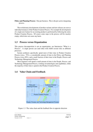 Policy and Planning Process: One per business. This is the pro-active integrating
process.
The evolutionary developments of product variants and new releases are seen as
individual instances of the Product Creation Process. For example the development
of a single new feature for an existing product is performed by following the entire
Product Creation Process. Of course some steps in the process will be (nearly)
empty, which does not cause any harm.
1.3 Process versus Organization
This process decomposition is not an organization, see Intermezzo “What is a
Process”. A single person can (and often will) fulfill several roles in different
processes.
System architects specifically spend most of their time in Product Creation
Process (circa. 75%), a considerable amount of time in the Policy and Planning
Process (circa 20%), and a small fraction of their time in the People, Process and
Technology Management Process.
Most engineers will spend a small amount of time in the People, Process, and
Technology Management Process, working on technologies and capabilities, while
the majority of their time is spend in the Product Creation Process.
1.4 Value Chain and Feedback
People
Technology
Process
Requirements
and
Feedback
Technical
Product
Documentation
Product
related
processes
Information
Order
Product
$$
V
a
l
u
e
F
e
e
d
b
a
c
k
Customer-Oriented
Process
$$
Product Creation Process
Policy and
Planning Process
People, Process, and Technology Management Process
Business
Drivers
Customer
Roadmap
Budget,
plan
Product
roadmap
Technology,
Process,
and
People
roadmaps
Budgets
People
Technology
Process
Support
Product
Needs
and
feedback
material
customer
Figure 1.3: The value chain and the feedback flow in opposite direction
Gerrit Muller
System Architecting
November 18, 2023 version: 1.1
USN-SE
page: 5
 