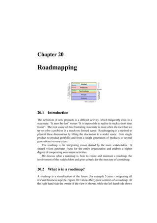 Chapter 20
Roadmapping
People
Process
Conceptual
Realization
Functional
Customer objectives
Application
time, ca 5 years
Market
Products
Technology
drives,
requires
supports,
enables
Marketing
technology,
process
people
manager
Architect
20.1 Introduction
The definition of new products is a difficult activity, which frequently ends in a
stalemate: “It must be don” versus “It is impossible to realize in such a short time
frame”. The root cause of this frustrating stalemate is most often the fact that we
try to solve a problem in a much too limited scope. Roadmapping is a method to
prevent these discussions by lifting the discussion to a wider scope: from single
product to product portfolio and from a single generation of products to several
generations in many years.
The roadmap is the integrating vision shared by the main stakeholders. A
shared vision generates focus for the entire organization and enables a higher
degree of cooperating concurrent activities.
We discuss what a roadmap is, how to create and maintain a roadmap, the
involvement of the stakeholders and gives criteria for the structure of a roadmap.
20.2 What is in a roadmap?
A roadmap is a visualization of the future (for example 5 years) integrating all
relevant business aspects. Figure 20.1 shows the typical contents of a roadmap. At
the right hand side the owner of the view is shown, while the left hand side shows
 
