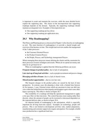 is important to create and maintain the overview, while the more detailed levels
explain the supporting data. The choice of the decomposition into supporting
roadmaps depends on the domain. Typically, the supporting roadmaps should
maintain an integrated view. Examples of decomposition are:
• One supporting roadmap per key driver.
• One supporting roadmap per application area.
20.3 Why Roadmapping?
The Policy and Planning process as discussed in Chapter 1 relies heavily on roadmapping
as tool. The main function of roadmapping is to provide a shared insight and
overview of the business in time. This insight and overview enables the management
of the 3 other processes:
• the Customer Oriented Process
• the Product Creation Process
• the People, Process, and Technology management Process
Where managing these processes means defining the charter and the constraints for
these processes in terms of budgets and results: Where do we spend our money and
what do we get back for it?
When no roadmapping is applied then the following problems can occur:
Frequent changes in product policy due to lack of anticipation.
Late start up of long lead activities , such as people recruitment and process change.
Diverging activities of teams due to a lack of shared vision.
Missed market opportunities , due to a too late start.
The frequent changes in the product policy are caused by the lack of time
perspective. In extreme cases the planning is done with a limited time horizon
of, for instance, 1 year. External events which are uncertain in time can shift into
view within the limited horizon when popular and disappear again when some other
hype is passing by. This effect is shown in Figure 20.3
The availability of a roadmap will help the operational management to apply
a low pass filter on their decisions. The control becomes more analog rather than
discrete, where the amount of people can be increased or decreased dependent on
the expected delivery date, as shown in figure 20.4.
An inherent benefit of roadmapping is the anticipation, which is especially
important for all long lead time aspects. Examples are technology, people and
process. This is not limited to development activities only; market preparation,
manufacturing and customer support also require anticipation. For example, reliable
mass production has a significant lead time.
Gerrit Muller
System Architecting
November 18, 2023 version: 2.0
USN-SE
page: 130
 