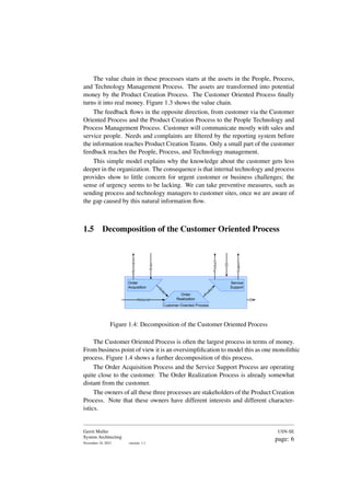 The value chain in these processes starts at the assets in the People, Process,
and Technology Management Process. The assets are transformed into potential
money by the Product Creation Process. The Customer Oriented Process finally
turns it into real money. Figure 1.3 shows the value chain.
The feedback flows in the opposite direction, from customer via the Customer
Oriented Process and the Product Creation Process to the People Technology and
Process Management Process. Customer will communicate mostly with sales and
service people. Needs and complaints are filtered by the reporting system before
the information reaches Product Creation Teams. Only a small part of the customer
feedback reaches the People, Process, and Technology management.
This simple model explains why the knowledge about the customer gets less
deeper in the organization. The consequence is that internal technology and process
provides show to little concern for urgent customer or business challenges; the
sense of urgency seems to be lacking. We can take preventive measures, such as
sending process and technology managers to customer sites, once we are aware of
the gap caused by this natural information flow.
1.5 Decomposition of the Customer Oriented Process
Customer-Oriented Process
Order
Acquisition
Order
Realization
Service
Support
Material
O
r
d
e
r
P
r
o
d
u
c
t
Order
Product
Support
Information
$$
$$
Figure 1.4: Decomposition of the Customer Oriented Process
The Customer Oriented Process is often the largest process in terms of money.
From business point of view it is an oversimplification to model this as one monolithic
process. Figure 1.4 shows a further decomposition of this process.
The Order Acquisition Process and the Service Support Process are operating
quite close to the customer. The Order Realization Process is already somewhat
distant from the customer.
The owners of all these three processes are stakeholders of the Product Creation
Process. Note that these owners have different interests and different character-
istics.
Gerrit Muller
System Architecting
November 18, 2023 version: 1.1
USN-SE
page: 6
 