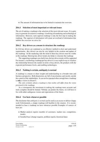• The amount of information has to be limited to maintain the overview.
20.6.1 Selection of most important or relevant issues
The art of making a roadmap is the selection of the most relevant issues. It is quite
easy to generate an extensive roadmap, visualizing all marketing and technological
information. However, such superset roadmap is only the first step in making the
roadmap. The superset of information will create an overload of information that
inhibits the overview we strive for.
20.6.2 Key drivers as a means to structure the roadmap
In [14] key drivers are explained as an effective method to elicit and understand
requirements. Key drivers can also be very helpful in the creation and update of
the roadmap. At the marketing side the trend in these key drivers must be visible
in the roadmap. Showing key driver trends also helps to structure the roadmap.
The supporting roadmaps can clarify how the key driver trends will be supported
For instance, a technology roadmap per key driver is a very explicit way to visualize
the relationship between the market in terms of key drivers, the products with the
expected performance levels, and enabling technologies.
20.6.3 Nothing is certain, ambiguity is normal
A roadmap is a means to share insight and understanding in a broader time and
business perspective. Both dimensions are full of uncertainties and mostly outside
the control of the stakeholders. It can not be repeated often enough that a roadmap
is only a vision (or dream?).
The only certainty about a roadmap is that reality will differ from the vision
presented in the roadmap.
As a consequence the investment in making the roadmap more accurate and
more complete should be limited. Nobody can predict the future, we will have to
live with rather ambiguous visions and expectations of the future.
20.6.4 Use facts whenever possible
The disclaimer that ambiguity is normal can be used as an excuse to deliver sloppy
work Unfortunately, a sloppy roadmap will backfire to the creators. It is recom-
mended to base a roadmap on facts whenever possible Examples of sources of
facts are:
• Market analysis reports (number of customers, market size, competition,
trends)
• Installed base (change requests, problem reports, historical data)
Gerrit Muller
System Architecting
November 18, 2023 version: 2.0
USN-SE
page: 135
 