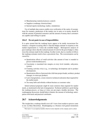 • Manufacturing (statistical process control)
• Suppliers (roadmaps, historical data)
• Internal reports (technology studies, simulations)
Use of multiple data sources enable cross-verification of the sanity of assump-
tions For instance, predictions of the market size in units or in money should fit
with the amount of potential customers and the amount of money these customers
are capable (and willing) to spend.
20.6.5 Do not panic in case of impossibilities
It is quite normal that the roadmap layers appear to be totally inconsistent For
instance, a frequent occurring effect is that the budget estimate in response to the
market requirements is 3 times the available budget1. Retrospective analysis of
past roadmaps shows that the realized amount of work for the given budget is often
twice the estimate made for the roadmap. In other words, due to a number of effects
the roadmap estimates tend to have a pessimistic bias. The overestimation can be
caused by:
• Quantization effects of small activities (the amount of time is rounded to
person weeks/months/years).
• Uncertainty is translated into margins at every level (module, subsystem,
system).
• Counting activities twice (e.g., in technology development and in product
development).
• Quantization effects of persons/roles (full time project leader, architect, product
manager, et cetera per product).
• Lack of pragmatism, a more extensive technical realization than required for
the market needs.
• Too many bells and whistles without business or customer value.
Initial technical proposals might be more extensive than required for market
needs, as mentioned in the lack of pragmatism. Technical ambition is good during
the roadmap process, as long as it does not pre-empt a healthy decisions. The
roadmapping discussions should help to balance the amount of technology antici-
pation with needs and practical constraints.
20.7 Acknowledgements
The insight that a roadmap should cover all 5 views form market to process came
to me via Hans Brouwhuis. Roadmapping as a business tool gained momentum
1
This factor 3 is an empirical number which of course depends on the company and its culture
Gerrit Muller
System Architecting
November 18, 2023 version: 2.0
USN-SE
page: 136
 