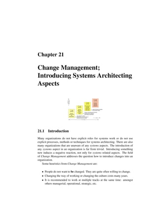 Chapter 21
Change Management;
Introducing Systems Architecting
Aspects
-1st
order
roadmap
facts as
perceived by
the
stakeholders
0th
order
roadmap
serious
attempt to
obtain a
consistent
vision
1st
order
roadmap
first full-blown
roadmap;
supporting
reports are
still limited
2nd
order
roadmap
full-blown
roadmap;
improved
fundament
eye-opener for many
stakeholders, first overview of
business and time context
shared understanding of product
positioning and required
technology investments
time
quality
of
information
explicit forecast of people
and process needs
2 to 4 years
21.1 Introduction
Many organizations do not have explicit roles for systems work or do not use
explicit processes, methods or techniques for systems architecting. There are also
many organizations that are unaware of any systems aspects. The introduction of
any systems aspect in an organization is far from trivial. Introducing something
new induces a negative reaction, not only for systems related aspects. The field
of Change Management addresses the question how to introduce changes into an
organization.
Some heuristics from Change Management are:
• People do not want to be changed. They are quite often willing to change.
• Changing the way of working or changing the culture costs many years.
• It is recommended to work at multiple tracks at the same time: amongst
others managerial, operational, strategic, etc.
 