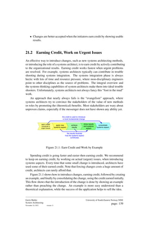 • Changes are better accepted when the initiators earn credit by showing usable
results.
21.2 Earning Credit, Work on Urgent Issues
An effective way to introduce changes, such as new systems architecting methods,
or introducing the role of a systems architect, is to earn credit by actively contributing
to the organizational results. Earning credit works fastest when urgent problems
are resolved. For example, systems architects typically can contribute in trouble
shooting during systems integration. The systems integration phase is always
hectic with lots of time and resource pressure, where mon-disciplinary engineers
point to other disciplines as the source of problems. The integral overview and
the systems thinking capabilities of system architects make them into ideal trouble
shooters. Unfortunately, systems architects not always fancy this “foot in the mud”
work.
An approach that nearly always fails is the “evangelism” approach, where
systems architects try to convince the stakeholders of the value of new methods
or roles by promoting the (theoretical) benefits. Most stakeholders are wary about
unproven claims, especially if the messenger does not have shown any ability yet.
earn credit
contribute to
urgent issues
apply new
systems aspect
achieve
results
show results
and systems
aspect
consolidate
systems aspect
the results illustrate
how the systems aspect
contributes
the credit is used to introduce
a more fundamental change
Figure 21.1: Earn Credit and Work by Example
Spending credit is going faster and easier then earning credit. We recommend
to keep on earning credit, by working on actual (urgent) issues, when introducing
systems aspects. Every time that some small change is introduced, architects have
used some of their earned credit. Note that forcing changes costs a huge amount of
credit, architects can rarely afford that.
Figure 21.1 shows how to introduce changes, earning credit, followed by creating
an example, and finally by consolidating the change, using the credit earned initially.
This flow shows that the introduction of the change is done by showing an example
rather than preaching the change. An example is more easy understood than a
theoretical explanation, while the success of the application helps to sell the idea.
Gerrit Muller
System Architecting
November 18, 2023 version: 0
University of South-Eastern Norway-NISE
page: 139
 