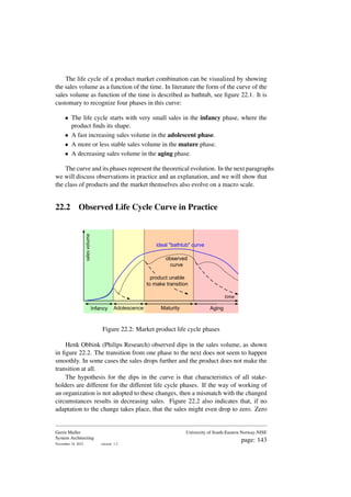 The life cycle of a product market combination can be visualized by showing
the sales volume as a function of the time. In literature the form of the curve of the
sales volume as function of the time is described as bathtub, see figure 22.1. It is
customary to recognize four phases in this curve:
• The life cycle starts with very small sales in the infancy phase, where the
product finds its shape.
• A fast increasing sales volume in the adolescent phase.
• A more or less stable sales volume in the mature phase.
• A decreasing sales volume in the aging phase.
The curve and its phases represent the theoretical evolution. In the next paragraphs
we will discuss observations in practice and an explanation, and we will show that
the class of products and the market themselves also evolve on a macro scale.
22.2 Observed Life Cycle Curve in Practice
Infancy Adolescence Maturity Aging
sales
volume
time
ideal "bathtub" curve
observed
curve
product unable
to make transition
Figure 22.2: Market product life cycle phases
Henk Obbink (Philips Research) observed dips in the sales volume, as shown
in figure 22.2. The transition from one phase to the next does not seem to happen
smoothly. In some cases the sales drops further and the product does not make the
transition at all.
The hypothesis for the dips in the curve is that characteristics of all stake-
holders are different for the different life cycle phases. If the way of working of
an organization is not adopted to these changes, then a mismatch with the changed
circumstances results in decreasing sales. Figure 22.2 also indicates that, if no
adaptation to the change takes place, that the sales might even drop to zero. Zero
Gerrit Muller
System Architecting
November 18, 2023 version: 1.2
University of South-Eastern Norway-NISE
page: 143
 