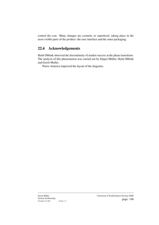 control the cost. Many changes are cosmetic or superficial, taking place in the
most visible parts of the product: the user interface and the outer packaging.
22.4 Acknowledgements
Henk Obbink observed the discontinuity of market success at the phase transitions.
The analysis of this phenomenon was carried out by Jürgen Müller, Henk Obbink
and Gerrit Muller.
Pierre America improved the layout of the diagrams.
Gerrit Muller
System Architecting
November 18, 2023 version: 1.2
University of South-Eastern Norway-NISE
page: 146
 