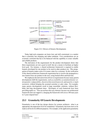 Customer value
Internal benefits
application adaptability
availability variations
new features originating
from different products
timely availability
reliability
increase economy
of scale
asset creation
availability of accumulated
feature set
design for
configurability
shared architectural
framework
quality increase
maturity
predictability
availability integrated
base product
Extrovert driver
Introvert driver
Figure 23.3: Drivers of Generic Developments
Today high tech companies are know how and skill constrained, in a market
that is extremely fast changing and rather turbulent. Cost considerations are an
economic constraint that has to be balanced with the capability to create valuable
and sellable products.
The derivation of the requirements for the product development shows that
these requirements are not a goal in itself, but are a means to facilitate an higher
level goal. For instance, a shared architecture framework is required to enable
features developed for one product to be used in other products too. This propa-
gation of features makes sense if it creates value for a customer. So the verification
of the shared architecture framework requirement has to involve the propagation a
new feature from one product to the next, using limited effort and lead time.
We emphasize the derivation from drivers to requirements because many generic
developments fulfil the requirements, such as availability accumulated feature set.
designed for configurability, shared architectural framework, and maturity or imple-
mentation, without bringing the assumed customer or sales value. For example,
many generic developments result in large monolithic solutions, without flexi-
bility and long development times. Developers of such framework have been
providing replies as: ”You can not have this easy shortcut, because our architectural
framework does not support it, changing the framework will cost us 100 man-years
in 3 years elapsed time”.
23.3 Granularity Of Generic Developments
Granularity is one of the key design choices for systems architects: what is an
appropriate decomposition level for modularity? Granularity decisions have to be
made at all levels for different purposes. For example, in the application granularity
Gerrit Muller
System Architecting
November 18, 2023 version: 2.3
USN-SE
page: 150
 
