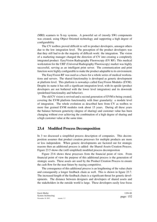(MRI) scanners to X-ray systems. A powerful set of (mostly SW) components
was created, using Object Oriented technology and supporting a high degree of
configurability
The CV toolbox proved difficult to sell to product developers, amongst others
due to the low integration level. The perception of the product developers was
that they still had to do the majority of difficult work: the integration. The vision
of a marketing manager changed the direction of CV into creating a completely
integrated product: EasyVision Radiography Fluoroscopy (EV RF). This medical
workstation for the URF (Universal Radiography Fluoroscopy) market was highly
successful, serving as an intelligent print server. The communication and print
function were highly configurable to make the product adaptable to its environment.
The EasyVision RF was used as a basis for a whole series of medical worksta-
tions and servers. The shared functionality is developed as generic development
at platform level. This platform is nowadays called EasyVision Modules (EVM).
Despite its name it has still a significant integration level, with its upside (product
developers are not bothered with the lower level integration) and its downside
(predefined functionality and behavior).
The old CV vision is revived and a second generation of EVM is being created,
covering the EVM platform functionality with finer granularity: a module level
of integration. The whole evolution as described here from CV as toolbox to
more fine grained EVM modules took about 15 years. During all these years
the balance between genericity (degree of sharing) and customer value has been
changing without ever achieving the combination of a high degree of sharing and
a high customer value at the same time.
23.4 Modified Process Decomposition
In 3 we discussed a simplified process description of companies. This decom-
position assumes that product creation processes for multiple products are more
or less independent. When generic developments are factored out for strategic
reasons then an additional process is added: the Shared Assets Creation Process.
Figure 23.5 shows the (still simplified) modified process decomposition
Figure 23.6 shows these processes from the financial point of view. From
financial point of view the purpose of this additional process is the generation of
strategic assets. These assets are used by the Product Creation Process to ensure
the cash flow for the near future by staying competitive.
The consequence of this additional process is an lengthening of the value chain
and consequently a longer feedback chain as well. This is shown in figure 23.7.
The increased length of the feedback chain is a significant threat for generic devel-
opments. The distance between designers and developers of shared assets and
the stakeholders in the outside world is large. These developers easily lose focus
Gerrit Muller
System Architecting
November 18, 2023 version: 2.3
USN-SE
page: 152
 