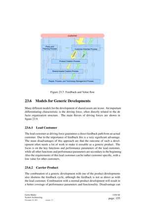 sales logistics production service
presales
information
order
product
$$
support
Needs
and
feedback
Technical
product
Documentation
Customer
roadmap
Business
drivers
product
roadmap
Technology,
Process
and
People
roadmaps
people
Technology
Process
Budgets
budget,
plan
Product
related
processes
people
Technology
Process
people
Technology
Process
product,
generics
roadmap
budget,
plan
generics
V
a
l
u
e
F
e
e
d
b
a
c
k
Customer-Oriented Process
$$
sales logistics production service
presales
Product Creation Process
Policy and
Planning Process
People, Process, and Technology Management Process
Shared Assets Creation Process
customer
Product
Needs
and
feedback
material
Needs
&
feedback
Needs
&
feedback
Figure 23.7: Feedback and Value flow
23.6 Models for Generic Developments
Many different models for the development of shared assets are in use. An important
differentiating characteristic is the driving force, often directly related to the de
facto organization structure. The main flavors of driving forces are shown in
figure 23.9.
23.6.1 Lead Customer
The lead customer as driving force guarantees a direct feedback path from an actual
customer. Due to the importance of feedback this is a very significant advantage.
The main disadvantages of this approach are that the outcome of such a devel-
opment often needs a lot of work to make it reusable as a generic product. The
focus is on the key functions and performance parameters of the lead customer,
while all other functions and performance parameters are secondary in the beginning.
Also the requirements of this lead customer can be rather customer specific, with a
low value for other customers.
23.6.2 Carrier Product
The combination of a generic development with one of the product developments
also shortens the feedback cycle, although the feedback is not as direct as with
the lead customer. Combination with a normal product development will result in
a better coverage of performance parameters and functionality. Disadvantage can
Gerrit Muller
System Architecting
November 18, 2023 version: 2.3
USN-SE
page: 155
 
