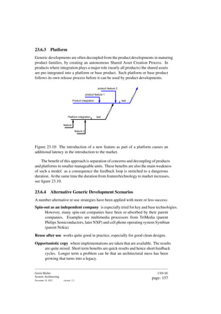 23.6.3 Platform
Generic developments are often decoupled from the product developments in maturing
product families, by creating an autonomous Shared Asset Creation Process. In
products where integration plays a major role (nearly all products) the shared assets
are pre-integrated into a platform or base product. Such platform or base product
follows its own release process before it can be used by product developments.
feature 1
feature 2
Platform integration
test
R
e
l
e
a
s
e
Product integration
product feature 1
product feature 2
test
R
e
l
e
a
s
e
Figure 23.10: The introduction of a new feature as part of a platform causes an
additional latency in the introduction to the market.
The benefit of this approach is separation of concerns and decoupling of products
and platforms in smaller manageable units. These benefits are also the main weakness
of such a model: as a consequence the feedback loop is stretched to a dangerous
duration. At the same time the duration from feature/technology to market increases,
see figure 23.10.
23.6.4 Alternative Generic Development Scenarios
A number alternative re-use strategies have been applied with more or less success:
Spin-out as an independent company is especially tried for key and base technologies.
However, many spin-out companies have been re-absorbed by their parent
companies. Examples are multimedia processors from TriMedia (parent
Philips Semiconductors, later NXP) and cell phone operating system Symbian
(parent Nokia)
Reuse after use works quite good in practice, especially for good clean designs.
Opportunistic copy where implementations are taken that are available. The results
are quite mixed. Short term benefits are quick results and hence short feedback
cycles. Longer term a problem can be that an architectural mess has been
growing that turns into a legacy.
Gerrit Muller
System Architecting
November 18, 2023 version: 2.3
USN-SE
page: 157
 