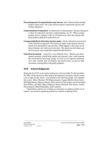 Non-management of organizational scope increase that is inherent when multiple
products share assets. The scope increase requires organization, process and
staffing adaptations.
Underestimation of integration of shared assets in other products. Systems integration
is often ill understood and hence underestimated, see ??. When existing
products have to migrate to the use of shared assets, then this requires that
these products adapt their architecture too.
Component/platform determines business policy which is effectively an inversion
of the need driven approach. This inversion relates to the distance between
shared asset development and customers. What happens is that what can be
done dominates over what needs to be done. The shared asset developers get
de facto power, since all products depend on their delivery.
Subcritical investment , caused by a cost reduction focus. Shared asset devel-
opment primarily should bring market and customer value, while keeping
the cost limited by harvesting synergy. As soon as cost reduction dominates
over value creation, then all products and shared assets can get too little
investment, causing delays and quality problems.
23.8 Acknowledgments
During the first CTT course system architecture, from november 22 until november
26 1999, a lively discussion about generic developments took place, which created
a lot of input for this article. I am grateful to the following people, who attended
this course: Dieter Hammer, Wil Hoogenstraaten, Juergen Mueller, Hans Gieles,
Huib Eggenhuisen, Maurice Penners, Pierre America, Peter Jaspers, Joost Versteijlen,
Peter Beelen, Jarl Blijd, Marcel Dijkema, Werner Roelandt, Paul Janson, Ashish
Parasrampuria, Mahesh Bandakka, Jodie Ledeboer
I thank Pierre America for working on consistency in spelling and the use of
capitols. Ad van den Langenberg pointed out a number of spelling errors.
Gerrit Muller
System Architecting
November 18, 2023 version: 2.1
University of South-Eastern Norway-NISE
page: 160
 