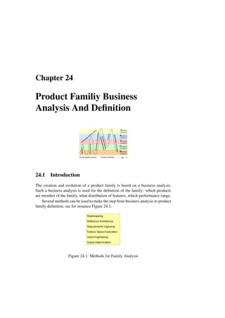 Chapter 24
Product Familiy Business
Analysis And Definition
Customer
architecture
Application
architecture
Functional
architecture
Conceptual
architecture
Realization
architecture
1st prototype
1st product
b
u
s
in
e
s
s
a
n
a
ly
s
is
fe
a
tu
re
e
x
p
lo
ra
ti
o
n
1st family definition
sc
op
in
g
ab
str
ac
tio
n,
co
ns
oli
da
tio
n
learning
more
learning
knowledge
learning
curve
sp
ec
ifi
ca
tio
n
an
d
de
si
gn
time
24.1 Introduction
The creation and evolution of a product family is based on a business analysis.
Such a business analysis is used for the definition of the family: which products
are member of the family, what distribution of features, which performance range.
Several methods can be used to make the step from business analysis to product
family definition, see for instance Figure 24.1.
Roadmapping
Reference Architecture
Requirements Capturing
Feature Space Exploration
Value Engineering
Scope Determination
Figure 24.1: Methods for Family Analysis
 
