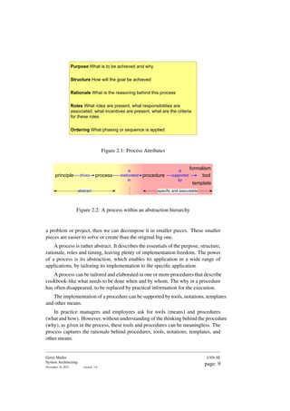 Purpose What is to be achieved and why
Structure How will the goal be achieved
Rationale What is the reasoning behind this process
Roles What roles are present, what responsibilities are
associated, what incentives are present, what are the criteria
for these roles
Ordering What phasing or sequence is applied
Figure 2.1: Process Attributes
principle process procedure tool
formalism
template
abstract specific and executable
drives
is
elaborated
in
is
supported
by
Figure 2.2: A process within an abstraction hierarchy
a problem or project, then we can decompose it in smaller pieces. These smaller
pieces are easier to solve or create than the original big one.
A process is rather abstract. It describes the essentials of the purpose, structure,
rationale, roles and timing, leaving plenty of implementation freedom. The power
of a process is its abstraction, which enables its application in a wide range of
applications, by tailoring its implementation to the specific application.
A process can be tailored and elaborated in one or more procedures that describe
cookbook-like what needs to be done when and by whom. The why in a procedure
has often disappeared, to be replaced by practical information for the execution.
The implementation of a procedure can be supported by tools, notations, templates
and other means.
In practice managers and employees ask for tools (means) and procedures
(what and how). However, without understanding of the thinking behind the procedure
(why), as given in the process, these tools and procedures can be meaningless. The
process captures the rationale behind procedures, tools, notations, templates, and
other means.
Gerrit Muller
System Architecting
November 18, 2023 version: 1.0
USN-SE
page: 9
 