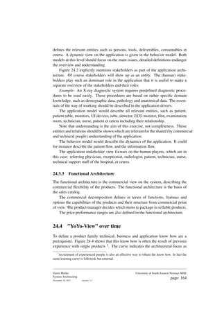 defines the relevant entities such as persons, tools, deliverables, consumables et
cetera. A dynamic view on the application is given in the behavior model. Both
models at this level should focus on the main issues, detailed definitions endanger
the overview and understanding.
Figure 24.2 explicitly mentions stakeholders as part of the application archi-
tecture. Of course stakeholders will show up as an entity. The (human) stake-
holders play such an dominant role in the application that it is useful to make a
separate overview of the stakeholders and their roles.
Example: An X-ray diagnostic system requires predefined diagnostic proce-
dures to be used easily. These procedures are based on rather specific domain
knowledge, such as demographic data, pathology and anatomical data. The essen-
tials of the way of working should be described in the application drivers.
The application model would describe all relevant entities, such as patient,
patient table, monitors, UI devices, tube, detector, ECG monitor, film, examination
room, technician, nurse, patient et cetera including their relationship.
Note that understanding is the aim of this exercise, not completeness. Those
entities and relations should be shown which are relevant for the shared (by commercial
and technical people) understanding of the application.
The behavior model would describe the dynamics of the application. It could
for instance describe the patient flow, and the information flow.
The application stakeholder view focuses on the human players, which are in
this case: referring physician, receptionist, radiologist, patient, technician, nurse,
technical support staff of the hospital, et cetera.
24.3.3 Functional Architecture
The functional architecture is the commercial view on the system, describing the
commercial flexibility of the products. The functional architecture is the basis of
the sales catalog.
The commercial decomposition defines in terms of functions, features and
options the capabilities of the products and their structure from commercial point
of view. The product manager decides which items to package in sellable products.
The price performance ranges are also defined in the functional architecture.
24.4 ”YoYo-View” over time
To define a product family technical, business and application know how are a
prerequisite. Figure 24.4 shows that this know how is often the result of previous
experience with single products 1. The curve indicates the architectural focus as
1
recruitment of experienced people is also an effective way to obtain the know how. In fact the
same learning curve is followed, but external.
Gerrit Muller
System Architecting
November 18, 2023 version: 2.1
University of South-Eastern Norway-NISE
page: 164
 