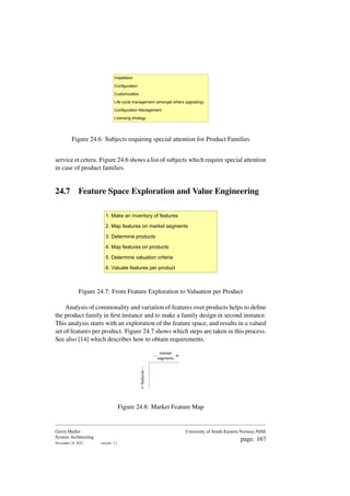 Installation
Configuration
Customization
Life-cycle management (amongst others upgrading)
Configuration Management
Licensing strategy
Figure 24.6: Subjects requiring special attention for Product Families
service et cetera. Figure 24.6 shows a list of subjects which require special attention
in case of product families.
24.7 Feature Space Exploration and Value Engineering
1. Make an inventory of features
2. Map features on market segments
3. Determine products
4. Map features on products
5. Determine valuation criteria
6. Valuate features per product
Figure 24.7: From Feature Exploration to Valuation per Product
Analysis of commonality and variation of features over products helps to define
the product family in first instance and to make a family design in second instance.
This analysis starts with an exploration of the feature space, and results in a valued
set of features per product. Figure 24.7 shows which steps are taken in this process.
See also [14] which describes how to obtain requirements.
market
segments
features
Figure 24.8: Market Feature Map
Gerrit Muller
System Architecting
November 18, 2023 version: 2.1
University of South-Eastern Norway-NISE
page: 167
 