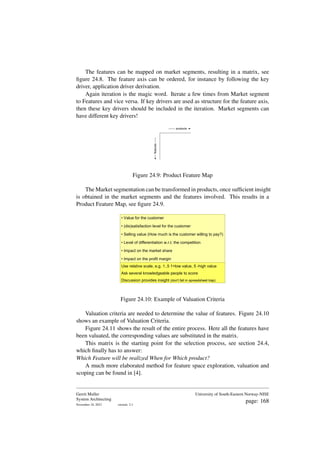 The features can be mapped on market segments, resulting in a matrix, see
figure 24.8. The feature axis can be ordered, for instance by following the key
driver, application driver derivation.
Again iteration is the magic word. Iterate a few times from Market segment
to Features and vice versa. If key drivers are used as structure for the feature axis,
then these key drivers should be included in the iteration. Market segments can
have different key drivers!
products
features
Figure 24.9: Product Feature Map
The Market segmentation can be transformed in products, once sufficient insight
is obtained in the market segments and the features involved. This results in a
Product Feature Map, see figure 24.9.
• Value for the customer
• (dis)satisfaction level for the customer
• Selling value (How much is the customer willing to pay?)
• Level of differentiation w.r.t. the competition
• Impact on the market share
• Impact on the profit margin
Use relative scale, e.g. 1..5 1=low value, 5 -high value
Ask several knowledgeable people to score
Discussion provides insight (don't fall in spreadsheet trap)
Figure 24.10: Example of Valuation Criteria
Valuation criteria are needed to determine the value of features. Figure 24.10
shows an example of Valuation Criteria.
Figure 24.11 shows the result of the entire process. Here all the features have
been valuated, the corresponding values are substituted in the matrix.
This matrix is the starting point for the selection process, see section 24.4,
which finally has to answer:
Which Feature will be realized When for Which product?
A much more elaborated method for feature space exploration, valuation and
scoping can be found in [4].
Gerrit Muller
System Architecting
November 18, 2023 version: 2.1
University of South-Eastern Norway-NISE
page: 168
 