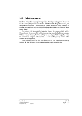 24.9 Acknowledgements
Frank van der Linden wrote a position paper on this subject to trigger the discussion
for the ”Family Engineering Handbook”. After Frank left Philips Research to join
Philips Medical Systems I inherited the job to write this section of the handbook. I
thank Frank for writing the original position paper which served as a starting point
of this article.
Discussions with Jürgen Müller helped to sharpen the contents of this article.
Discussions in the composable architecture meeting, attended by Pierre America,
William van der Sterren, Jan Gerben Wijnstra and Jürgen Müller helped to make
the article more complete and consistent. Ad van den Langenberg pointed out a
number of spelling errors.
James Sirota pointed out that the explanation of the Yoyo-figure was very
limited. He also suggested to add a warning about opportunistic re-use.
Gerrit Muller
System Architecting
November 18, 2023 version: 1.3
USN-SE
page: 170
 