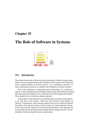 Chapter 25
The Role of Software in Systems
sensor
optical
device
mechanical
device
Control
Feedback
human user
application SW
control SW
digital electronics
analog or power electronics
mechanical
device
sensor
optical
device
local
automation
or safety
legend
25.1 Introduction
The relation between the software and system disciplines is difficult in many organi-
zations. The poor relation between the disciplines results in gaps in the design and
later in quality problems in the final systems. As a consequence software is in
many organizations perceived as a problem and a bottleneck in product creation.
Part of the explanation is traditionally physical disciplines, e.g. mechanical,
optical, or electrical engineering, dominated system design. Historically the engineers
from these physical disciplines were confronted most with the application domain.
These engineers have evolved into domain engineers.
In the modern world software has a significant impact on many system qualities,
as we will show in this chapter. More and more customer value depends on
software. Unfortunately, many software engineers have not yet build up sufficient
knowledge of the physical aspects of their systems or of the application domain.
At the same time the engineers from the physical disciplines, who dominate the
system design, do not yet understand the jargon and the concepts from the “virtual”
disciplines (software, digital electronics engineering).
 