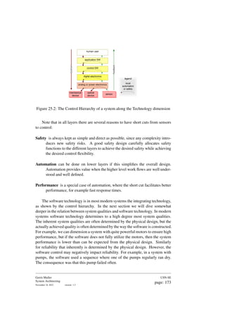 sensor
optical
device
mechanical
device
Control
Feedback
human user
application SW
control SW
digital electronics
analog or power electronics
mechanical
device
sensor
optical
device
local
automation
or safety
legend
Figure 25.2: The Control Hierarchy of a system along the Technology dimension
Note that in all layers there are several reasons to have short cuts from sensors
to control:
Safety is always kept as simple and direct as possible, since any complexity intro-
duces new safety risks. A good safety design carefully allocates safety
functions to the different layers to achieve the desired safety while achieving
the desired control flexibility.
Automation can be done on lower layers if this simplifies the overall design.
Automation provides value when the higher level work flows are well under-
stood and well defined.
Performance is a special case of automation, where the short cut facilitates better
performance, for example fast response times.
The software technology is in most modern systems the integrating technology,
as shown by the control hierarchy. In the next section we will dive somewhat
deeper in the relation between system qualities and software technology. In modern
systems software technology determines to a high degree most system qualities.
The inherent system qualities are often determined by the physical design, but the
actually achieved quality is often determined by the way the software is constructed.
For example, we can dimension a system with quite powerful motors to ensure high
performance, but if the software does not fully utilize the motors, then the system
performance is lower than can be expected from the physical design. Similarly
for reliability that inherently is determined by the physical design. However, the
software control may negatively impact reliability. For example, in a system with
pumps, the software used a sequence where one of the pumps regularly ran dry.
The consequence was that this pump failed often.
Gerrit Muller
System Architecting
November 18, 2023 version: 1.3
USN-SE
page: 173
 