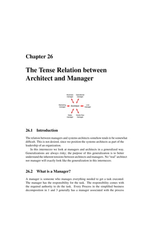 Chapter 26
The Tense Relation between
Architect and Manager
Business
manager
Operational
manager
Architect
Line
manager
Goods flow
manager
Marketing
manager
Sales
manager
26.1 Introduction
The relation between managers and systems architects somehow tends to be somewhat
difficult. This is not desired, since we position the systems architects as part of the
leadership of an organization.
In this intermezzo we look at managers and architects in a generalized way.
Generalizations are always risky; the purpose of this generalization is to better
understand the inherent tensions between architects and managers. No “real” architect
nor manager will exactly look like the generalization in this intermezzo.
26.2 What is a Manager?
A manager is someone who manages everything needed to get a task executed.
The manager has the responsibility for the task. The responsibility comes with
the required authority to do the task. Every Process in the simplified business
decomposition in 1 and 3 generally has a manager associated with the process
 
