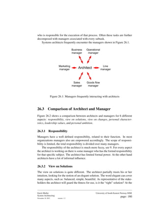 who is responsible for the execution of that process. Often these tasks are further
decomposed with managers associated with every subtask.
Systems architects frequently encounter the managers shown in Figure 26.1.
Business
manager
Operational
manager
Architect
Line
manager
Goods flow
manager
Marketing
manager
Sales
manager
Figure 26.1: Managers frequently interacting with architects
26.3 Comparison of Architect and Manager
Figure 26.2 shows a comparison between architects and managers for 6 different
aspects: responsibility, view on solutions, view on changes, personal character-
istics, leadership values, and personal ambition.
26.3.1 Responsibility
Managers have a well defined responsibility, related to their function. In most
organizations managers also are empowered accordingly. The scope of responsi-
bility is limited, the total responsibility is divided over many managers.
The responsibility of the architect is much more fuzzy, see 9. For every aspect
the architect is working on there is some manager who has the formal responsibility
for that specific subject. The architect has limited formal power. At the other hand
architects have a lot of informal influence.
26.3.2 View on Solutions
The view on solutions is quite different. The architect partially trusts his or her
intuition, looking for the notion of an elegant solution. The word elegant can cover
many aspects, such as: balanced, simple, beautiful. As representative of the stake-
holders the architect will guard the fitness for use, is it the “right” solution? At the
Gerrit Muller
System Architecting
November 18, 2023 version: 1.5
University of South-Eastern Norway-NISE
page: 180
 