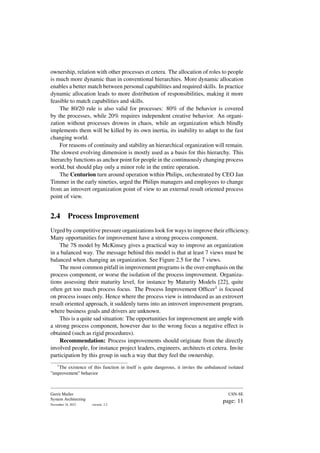 ownership, relation with other processes et cetera. The allocation of roles to people
is much more dynamic than in conventional hierarchies. More dynamic allocation
enables a better match between personal capabilities and required skills. In practice
dynamic allocation leads to more distribution of responsibilities, making it more
feasible to match capabilities and skills.
The 80/20 rule is also valid for processes: 80% of the behavior is covered
by the processes, while 20% requires independent creative behavior. An organi-
zation without processes drowns in chaos, while an organization which blindly
implements them will be killed by its own inertia, its inability to adapt to the fast
changing world.
For reasons of continuity and stability an hierarchical organization will remain.
The slowest evolving dimension is mostly used as a basis for this hierarchy. This
hierarchy functions as anchor point for people in the continuously changing process
world, but should play only a minor role in the entire operation.
The Centurion turn around operation within Philips, orchestrated by CEO Jan
Timmer in the early nineties, urged the Philips managers and employees to change
from an introvert organization point of view to an external result oriented process
point of view.
2.4 Process Improvement
Urged by competitive pressure organizations look for ways to improve their efficiency.
Many opportunities for improvement have a strong process component.
The 7S model by McKinsey gives a practical way to improve an organization
in a balanced way. The message behind this model is that at least 7 views must be
balanced when changing an organization. See Figure 2.5 for the 7 views.
The most common pitfall in improvement programs is the over-emphasis on the
process component, or worse the isolation of the process improvement. Organiza-
tions assessing their maturity level, for instance by Maturity Models [22], quite
often get too much process focus. The Process Improvement Officer1 is focused
on process issues only. Hence where the process view is introduced as an extrovert
result oriented approach, it suddenly turns into an introvert improvement program,
where business goals and drivers are unknown.
This is a quite sad situation: The opportunities for improvement are ample with
a strong process component, however due to the wrong focus a negative effect is
obtained (such as rigid procedures).
Recommendation: Process improvements should originate from the directly
involved people, for instance project leaders, engineers, architects et cetera. Invite
participation by this group in such a way that they feel the ownership.
1
The existence of this function in itself is quite dangerous, it invites the unbalanced isolated
"improvement" behavior
Gerrit Muller
System Architecting
November 18, 2023 version: 2.2
USN-SE
page: 11
 