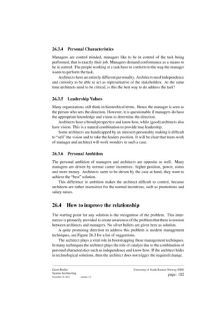 26.3.4 Personal Characteristics
Managers are control minded, managers like to be in control of the task being
performed; that is exactly their job. Managers demand conformance as a means to
be in control. The people working at a task have to conform to the way the manager
wants to perform the task.
Architects have an entirely different personality. Architects need independence
and curiosity to be able to act as representative of the stakeholders. At the same
time architects need to be critical, is this the best way to do address the task?
26.3.5 Leadership Values
Many organizations still think in hierarchical terms. Hence the manager is seen as
the person who sets the direction. However, it is questionable if managers do have
the appropriate knowledge and vision to determine the direction.
Architects have a broad perspective and know how, while (good) architects also
have vision. This is a natural combination to provide true leadership.
Some architects are handicapped by an introvert personality making it difficult
to “sell” the vision and to take the leaders position. It will be clear that team-work
of manager and architect will work wonders in such a case.
26.3.6 Personal Ambition
The personal ambition of managers and architects are opposite as well. Many
managers are driven by normal career incentives: higher position, power, status
and more money. Architects seem to be driven by the case at hand, they want to
achieve the “best” solution.
This difference in ambition makes the architect difficult to control, because
architects are rather insensitive for the normal incentives, such as promotions and
salary raises.
26.4 How to improve the relationship
The starting point for any solution is the recognition of the problem. This inter-
mezzo is primarily provided to create awareness of the problem that there is tension
between architects and managers. No silver bullets are given here as solution.
A quite promising direction to address this problem is modern management
techniques, see Figure 26.3 for a list of suggestions.
The architect plays a vital role in bootstrapping these management techniques.
In many techniques the architect plays the role of catalyst due to the combination of
personal characteristics such as independence and know how. If the architect hides
in technological solutions, then the architect does not trigger the required change.
Gerrit Muller
System Architecting
November 18, 2023 version: 1.5
University of South-Eastern Norway-NISE
page: 182
 