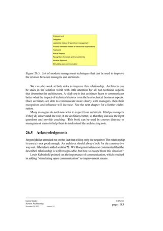 Empowerment
Delegation
Leadership instead of task-driven management
Process orientation instead of hierarchical organizations
Teamwork
Mutual Respect
Recognition of diversity and nonconformity
Reverse Appraisal
Stimulating open communication
Figure 26.3: List of modern management techniques that can be used to improve
the relation between managers and architects
We can also work at both sides to improve this relationship. Architects can
be stuck in the solution world with little attention for all non technical aspects
that determine the architecture. A vital step is that architects learn to communicate
better what the impact of technical choices is on the less technical business aspects.
Once architects are able to communicate more clearly with managers, then their
recognition and influence will increase. See the next chapter for a further elabo-
ration.
Many managers do not know what to expect from architects. It helps managers
if they do understand the role of the architects better, so that they can ask the right
questions and provide coaching. This book can be used in courses directed to
management teams to help them to understand the architecting role.
26.5 Acknowledgments
Jürgen Müller attended me on the fact that telling only the negative (The relationship
is tense) is not good enough. An architect should always look for the constructive
way out. I therefore added section ??. Wil Hoogenstraaten also commented that the
described relationship is well recognizable, but how to escape from this situation?
Louis Rubinfield pointed out the importance of communication, which resulted
in adding "stimulating open communication" as improvement means.
Gerrit Muller
System Architecting
November 18, 2023 version: 0.1
USN-SE
page: 183
 