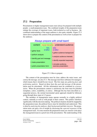 27.2 Preparation
Presentations to higher management teams must always be prepared with multiple
people: a small preparation team. The combined insights of the preparation team
enlarge the coverage of important issues, both technical as well as business. the
combined understanding of the target audience is also quite valuable. Figure 27.3
shows how to prepare the content of the presentation as well as how to prepare for
the audience.
content
+ gather facts
+ perform analysis
+ identify goal and message
+ make presentation
+ polish presentation form
understand audience
+ gather audience background
+ analysis audience interests
+ identify expected responses
+ simulate audience,
exercise presentation
mutual interaction
Always prepare with small team!
70%
of effort
30%
of effort
Figure 27.3: How to prepare
The content of the presentation must be clear, address the main issues, and
convey the message, see also 27.3. The message must have substance for managers,
which means that it should be fact based. The first steps are gathering facts and
performing analysis. Based on these facts the goal and message of the presen-
tation must be articulated. All this information must be combined in a presen-
tation. When the presentation content is satisfactory the form must be polished
(templates, colors, readability, et cetera). Although this has been described as a
sequential process, the normal incremental spiral approach should be followed,
going through these steps in 2-3 passes.
The members of management teams operate normally in a highly political
context, mutually as well as with people in their context. This politics interferes
significantly with the decision making. The political situation should be mapped by
the preparation team, the political forces must be identified and understood. This
is done by analyzing the audience, their background and their interests. The prepa-
ration team can gain a lot of insight by discussing the expected responses of the
management team. At some moment the preparation team can simulate (role-play)
the management team in a proof-run of the presentation. The understanding of the
Gerrit Muller
System Architecting
November 18, 2023 version: 0.1
USN-SE
page: 186
 
