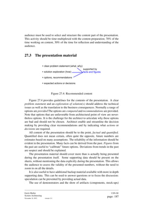 audience must be used to select and structure the content part of the presentation.
This activity should be time-multiplexed with the content preparation; 70% of the
time working on content, 30% of the time for reflection and understanding of the
audience.
27.3 The presentation material
+ clear problem statement (what, why)
+ solution exploration (how)
+ options, recommendations
+ expected actions or decisions
supported by
facts and figures
Figure 27.4: Recommended content
Figure 27.4 provides guidelines for the contents of the presentation. A clear
problem statement and an exploration of solution(s) should address the technical
issues as well as the translation to the business consequences. Normally a range of
options are provided The options are compared and recommendations are provided.
Note that options that are unfavorable from architectural point of view are never-
theless options. It is the challenge for the architect to articulate why these options
are bad and should not be chosen. Architect enable and streamline the decision
making by providing clear recommendations and by indicating what actions or
decisions are required.
All content of the presentation should be to the point, factual and quantified.
Quantified does not mean certain, often quite the opposite, future numbers are
estimates based on many assumptions. The reliability of the information should be
evident in the presentation. Many facts can be derived from the past. Figures from
the past are useful to “calibrate” future options. Deviations from trends in the past
are suspect and should be explained.
The presentation material should cover more than is actually being presented
during the presentation itself. Some supporting data should be present on the
sheets, without mentioning the data explicitly during the presentation. This allows
the audience to assess the validity of the presented numbers, without the need to
zoom in on all the details.
It is also useful to have additional backup material available with more in depth
supporting data. This can be used to answer questions or to focus the discussion:
speculation can be prevented by providing actual data.
The use of demonstrators and the show of artifacts (components, mock-ups)
Gerrit Muller
System Architecting
November 18, 2023 version: 0.1
USN-SE
page: 187
 