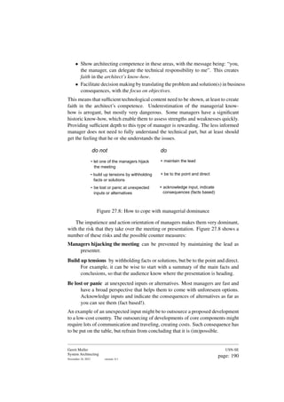 • Show architecting competence in these areas, with the message being: “you,
the manager, can delegate the technical responsibility to me”. This creates
faith in the architect’s know-how.
• Facilitate decision making by translating the problem and solution(s) in business
consequences, with the focus on objectives.
This means that sufficient technological content need to be shown, at least to create
faith in the architect’s competence. Underestimation of the managerial know-
how is arrogant, but mostly very dangerous. Some managers have a significant
historic know-how, which enable them to assess strengths and weaknesses quickly.
Providing sufficient depth to this type of manager is rewarding. The less informed
manager does not need to fully understand the technical part, but at least should
get the feeling that he or she understands the issues.
do not do
- let one of the managers hijack
the meeting
+ maintain the lead
- build up tensions by withholding
facts or solutions
+ be to the point and direct
- be lost or panic at unexpected
inputs or alternatives
+ acknowledge input, indicate
consequences (facts based)
Figure 27.8: How to cope with managerial dominance
The impatience and action orientation of managers makes them very dominant,
with the risk that they take over the meeting or presentation. Figure 27.8 shows a
number of these risks and the possible counter measures:
Managers hijacking the meeting can be prevented by maintaining the lead as
presenter.
Build up tensions by withholding facts or solutions, but be to the point and direct.
For example, it can be wise to start with a summary of the main facts and
conclusions, so that the audience know where the presentation is heading.
Be lost or panic at unexpected inputs or alternatives. Most managers are fast and
have a broad perspective that helps them to come with unforeseen options.
Acknowledge inputs and indicate the consequences of alternatives as far as
you can see them (fact based!).
An example of an unexpected input might be to outsource a proposed development
to a low-cost country. The outsourcing of developments of core components might
require lots of communication and traveling, creating costs. Such consequence has
to be put on the table, but refrain from concluding that it is (im)possible.
Gerrit Muller
System Architecting
November 18, 2023 version: 0.1
USN-SE
page: 190
 