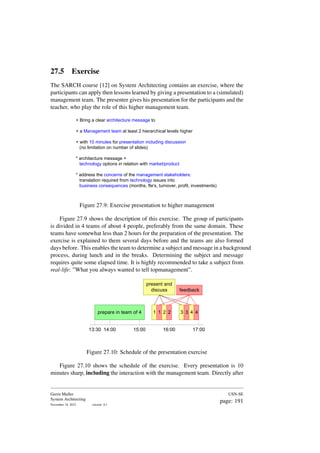 27.5 Exercise
The SARCH course [12] on System Architecting contains an exercise, where the
participants can apply then lessons learned by giving a presentation to a (simulated)
management team. The presenter gives his presentation for the participants and the
teacher, who play the role of this higher management team.
+ Bring a clear architecture message to
+ a Management team at least 2 hierarchical levels higher
+ with 10 minutes for presentation including discussion
(no limitation on number of slides)
* architecture message =
technology options in relation with market/product
* address the concerns of the management stakeholders:
translation required from technology issues into
business consequences (months, fte's, turnover, profit, investments)
Figure 27.9: Exercise presentation to higher management
Figure 27.9 shows the description of this exercise. The group of participants
is divided in 4 teams of about 4 people, preferably from the same domain. These
teams have somewhat less than 2 hours for the preparation of the presentation. The
exercise is explained to them several days before and the teams are also formed
days before. This enables the team to determine a subject and message in a background
process, during lunch and in the breaks. Determining the subject and message
requires quite some elapsed time. It is highly recommended to take a subject from
real-life: ”What you always wanted to tell topmanagement”.
prepare in team of 4 1 2
1 2
present and
discuss feedback
3 4
3 4
13:30 17:00
14:00 15:00 16:00
Figure 27.10: Schedule of the presentation exercise
Figure 27.10 shows the schedule of the exercise. Every presentation is 10
minutes sharp, including the interaction with the management team. Directly after
Gerrit Muller
System Architecting
November 18, 2023 version: 0.1
USN-SE
page: 191
 