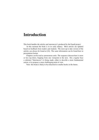 Introduction
This book bundles the articles and intermezzo’s produced by the Gaudí project.
At this moment the book is in its early infancy. Most articles are updated
based on feedback from readers and students. The most up to date version of the
articles can always be found at [16]. The same information can be found here in
presentation format.
Chapters can be read as autonomous units. The sequence choosen here is more
or less top down, hopping from one viewpoint to the next. On a regular base
a sidestep ("Intermezzo") is being made, either to describe a more fundamental
notion, or to propose a more challenging point of view.
Note: this book is likely to be refactored in smaller books in the future.
 