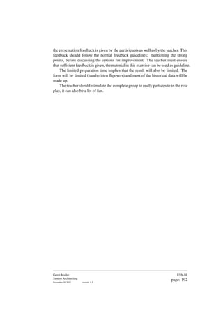 the presentation feedback is given by the participants as well as by the teacher. This
feedback should follow the normal feedback guidelines: mentioning the strong
points, before discussing the options for improvement. The teacher must ensure
that sufficient feedback is given, the material in this exercise can be used as guideline.
The limited preparation time implies that the result will also be limited. The
form will be limited (handwritten flipovers) and most of the historical data will be
made up.
The teacher should stimulate the complete group to really participate in the role
play, it can also be a lot of fun.
Gerrit Muller
System Architecting
November 18, 2023 version: 1.3
USN-SE
page: 192
 