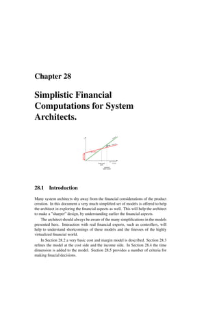 Chapter 28
Simplistic Financial
Computations for System
Architects.
sales volume
in units
$
income
expenses
break even
point
profit
expected
sales volume
fixed
costs
variable
28.1 Introduction
Many system architects shy away from the financial considerations of the product
creation. In this document a very much simplified set of models is offered to help
the architect in exploring the financial aspects as well. This will help the architect
to make a ”sharper” design, by understanding earlier the financial aspects.
The architect should always be aware of the many simplifications in the models
presented here. Interaction with real financial experts, such as controllers, will
help to understand shortcomings of these models and the finesses of the highly
virtualized financial world.
In Section 28.2 a very basic cost and margin model is described. Section 28.3
refines the model at the cost side and the income side. In Section 28.4 the time
dimension is added to the model. Section 28.5 provides a number of criteria for
making finacial decisions.
 