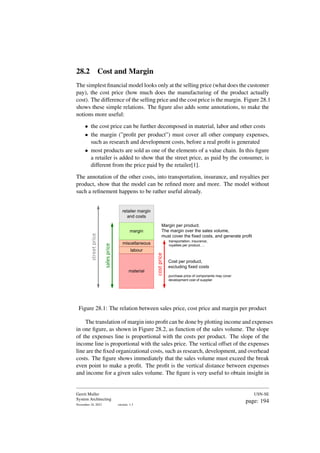 28.2 Cost and Margin
The simplest financial model looks only at the selling price (what does the customer
pay), the cost price (how much does the manufacturing of the product actually
cost). The difference of the selling price and the cost price is the margin. Figure 28.1
shows these simple relations. The figure also adds some annotations, to make the
notions more useful:
• the cost price can be further decomposed in material, labor and other costs
• the margin (”profit per product”) must cover all other company expenses,
such as research and development costs, before a real profit is generated
• most products are sold as one of the elements of a value chain. In this figure
a retailer is added to show that the street price, as paid by the consumer, is
different from the price paid by the retailer[1].
The annotation of the other costs, into transportation, insurance, and royalties per
product, show that the model can be refined more and more. The model without
such a refinement happens to be rather useful already.
material
labour
miscellaneous
margin
cost
price
sales
price
Cost per product,
excluding fixed costs
Margin per product.
The margin over the sales volume,
must cover the fixed costs, and generate profit
transportation, insurance,
royalties per product, ...
purchase price of components may cover
development cost of supplier
retailer margin
and costs
street
price
Figure 28.1: The relation between sales price, cost price and margin per product
The translation of margin into profit can be done by plotting income and expenses
in one figure, as shown in Figure 28.2, as function of the sales volume. The slope
of the expenses line is proportional with the costs per product. The slope of the
income line is proportional with the sales price. The vertical offset of the expenses
line are the fixed organizational costs, such as research, development, and overhead
costs. The figure shows immediately that the sales volume must exceed the break
even point to make a profit. The profit is the vertical distance between expenses
and income for a given sales volume. The figure is very useful to obtain insight in
Gerrit Muller
System Architecting
November 18, 2023 version: 1.3
USN-SE
page: 194
 